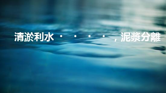 清淤利水，泥漿分離器解難題！